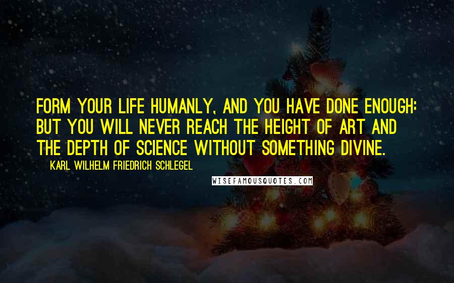Karl Wilhelm Friedrich Schlegel Quotes: Form your life humanly, and you have done enough: but you will never reach the height of art and the depth of science without something divine.