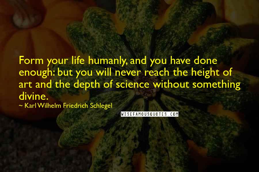 Karl Wilhelm Friedrich Schlegel Quotes: Form your life humanly, and you have done enough: but you will never reach the height of art and the depth of science without something divine.