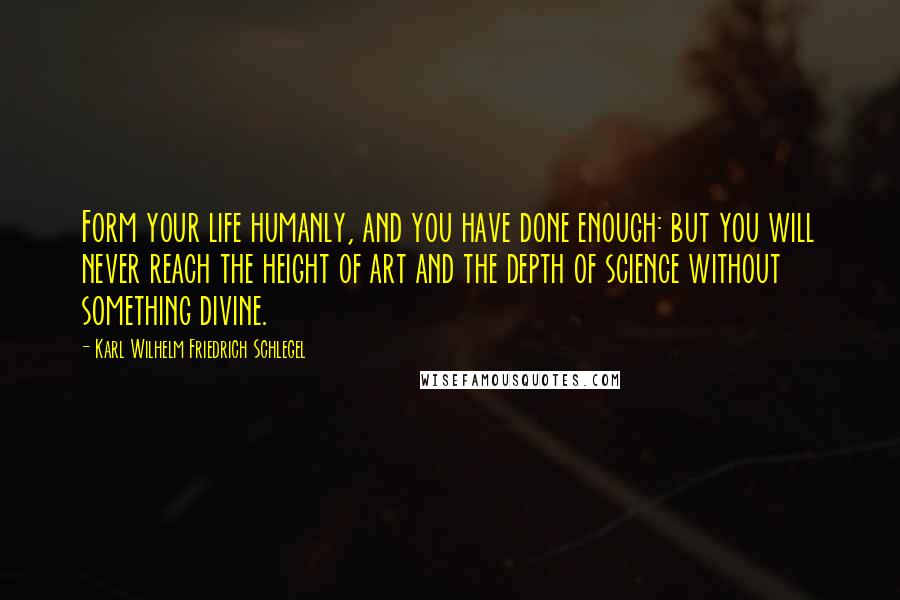 Karl Wilhelm Friedrich Schlegel Quotes: Form your life humanly, and you have done enough: but you will never reach the height of art and the depth of science without something divine.