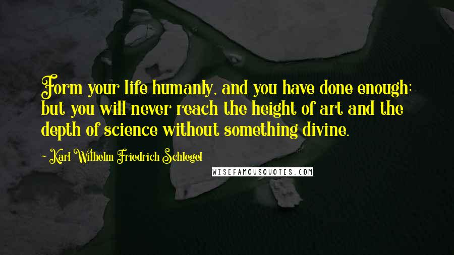 Karl Wilhelm Friedrich Schlegel Quotes: Form your life humanly, and you have done enough: but you will never reach the height of art and the depth of science without something divine.