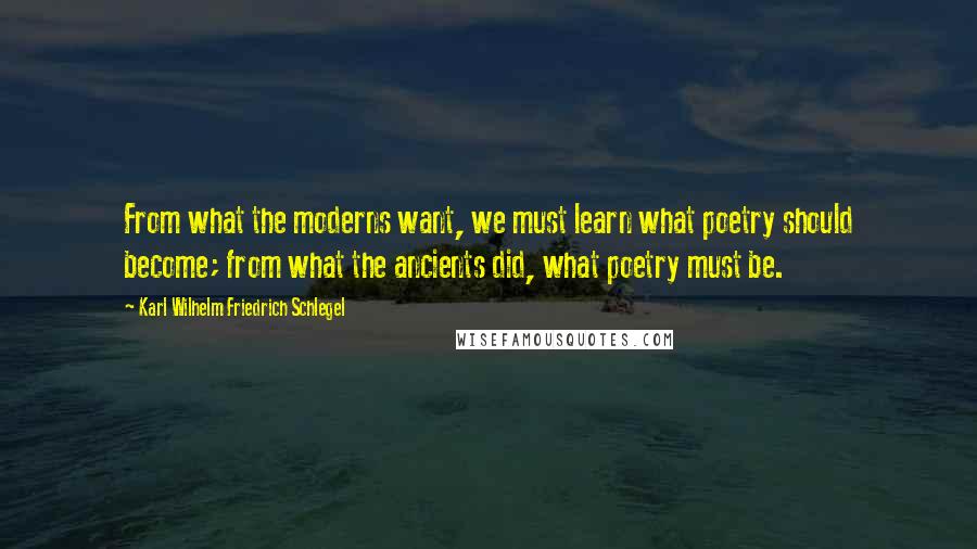 Karl Wilhelm Friedrich Schlegel Quotes: From what the moderns want, we must learn what poetry should become; from what the ancients did, what poetry must be.