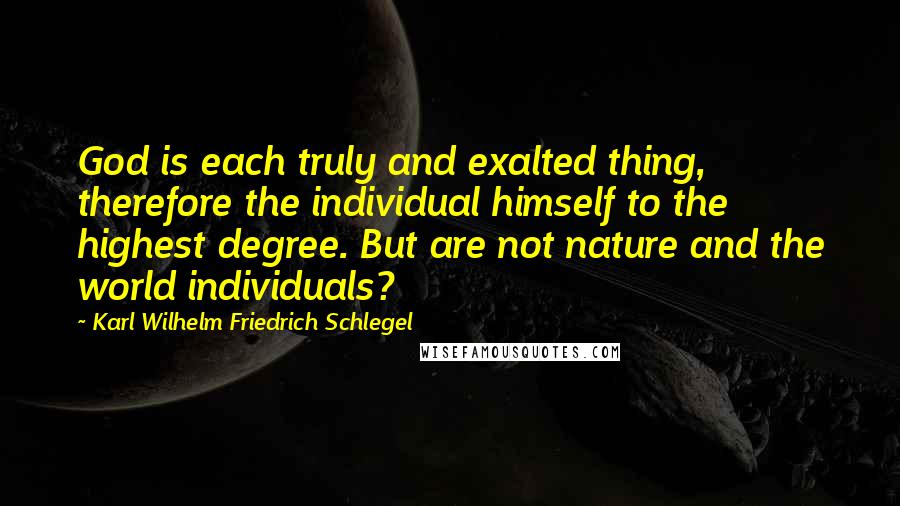 Karl Wilhelm Friedrich Schlegel Quotes: God is each truly and exalted thing, therefore the individual himself to the highest degree. But are not nature and the world individuals?