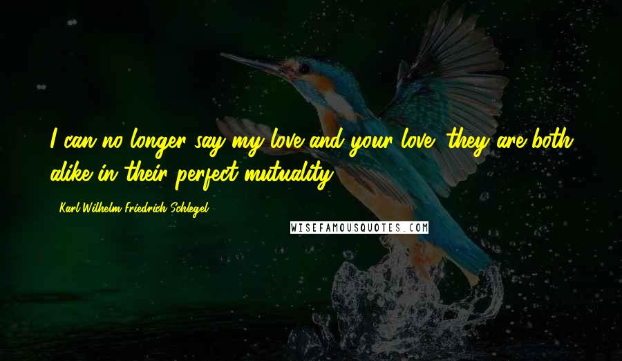 Karl Wilhelm Friedrich Schlegel Quotes: I can no longer say my love and your love; they are both alike in their perfect mutuality.