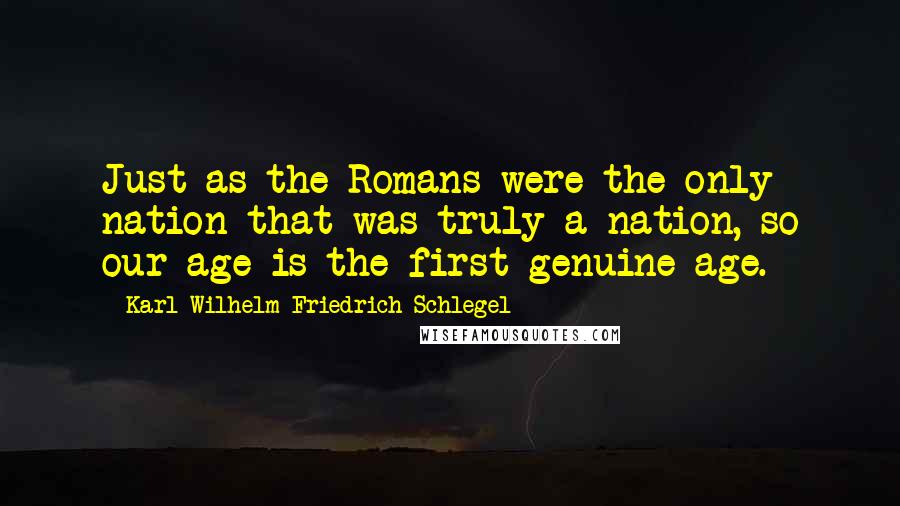 Karl Wilhelm Friedrich Schlegel Quotes: Just as the Romans were the only nation that was truly a nation, so our age is the first genuine age.