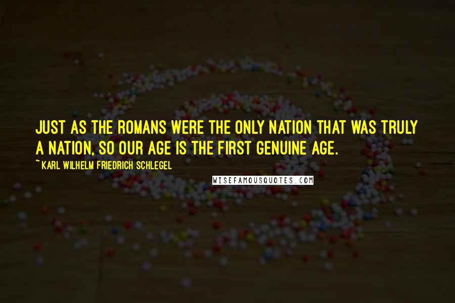 Karl Wilhelm Friedrich Schlegel Quotes: Just as the Romans were the only nation that was truly a nation, so our age is the first genuine age.