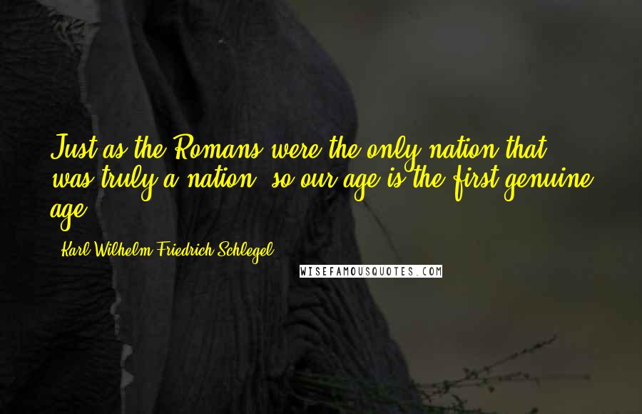 Karl Wilhelm Friedrich Schlegel Quotes: Just as the Romans were the only nation that was truly a nation, so our age is the first genuine age.