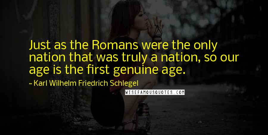 Karl Wilhelm Friedrich Schlegel Quotes: Just as the Romans were the only nation that was truly a nation, so our age is the first genuine age.