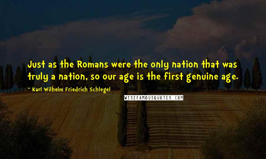 Karl Wilhelm Friedrich Schlegel Quotes: Just as the Romans were the only nation that was truly a nation, so our age is the first genuine age.