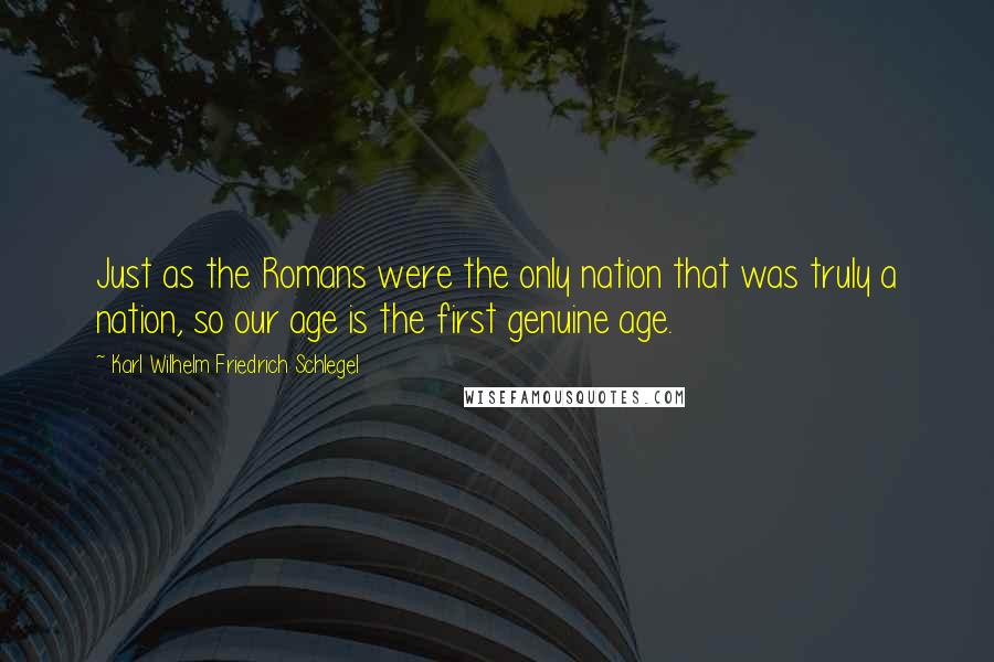 Karl Wilhelm Friedrich Schlegel Quotes: Just as the Romans were the only nation that was truly a nation, so our age is the first genuine age.