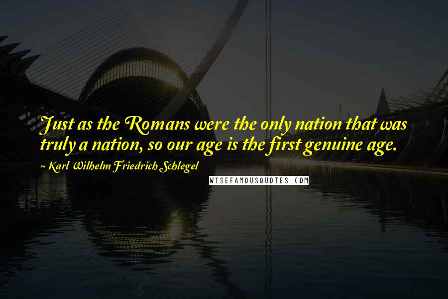 Karl Wilhelm Friedrich Schlegel Quotes: Just as the Romans were the only nation that was truly a nation, so our age is the first genuine age.