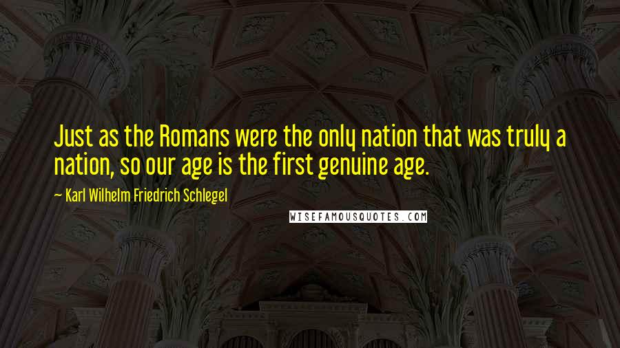 Karl Wilhelm Friedrich Schlegel Quotes: Just as the Romans were the only nation that was truly a nation, so our age is the first genuine age.