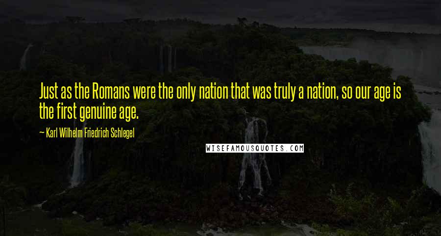 Karl Wilhelm Friedrich Schlegel Quotes: Just as the Romans were the only nation that was truly a nation, so our age is the first genuine age.