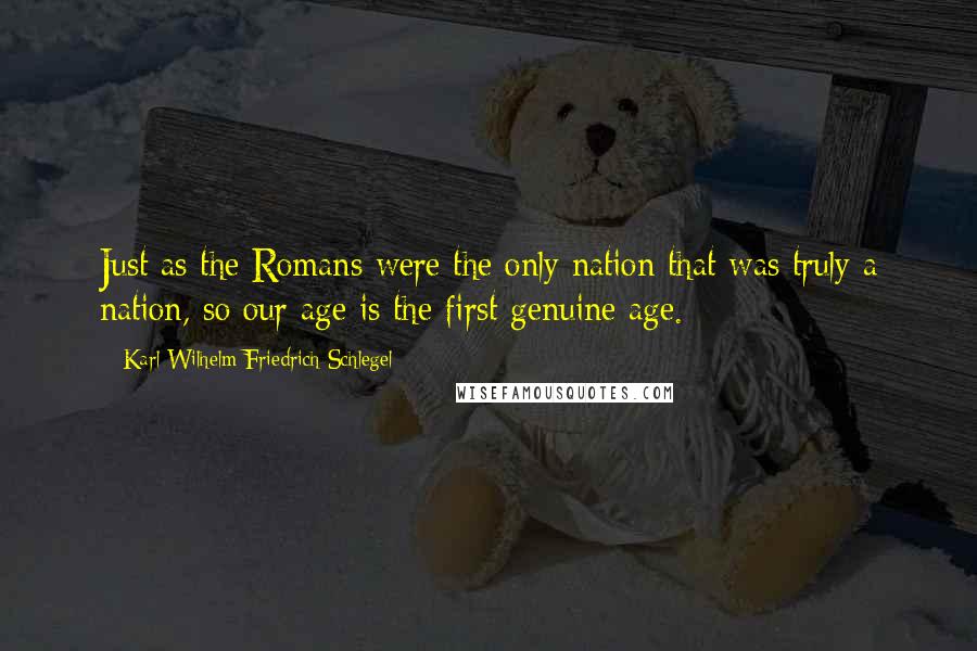 Karl Wilhelm Friedrich Schlegel Quotes: Just as the Romans were the only nation that was truly a nation, so our age is the first genuine age.