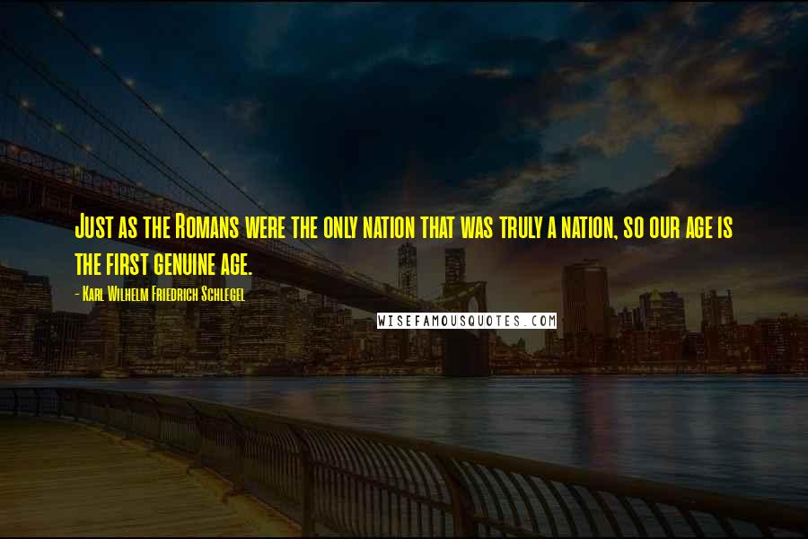 Karl Wilhelm Friedrich Schlegel Quotes: Just as the Romans were the only nation that was truly a nation, so our age is the first genuine age.