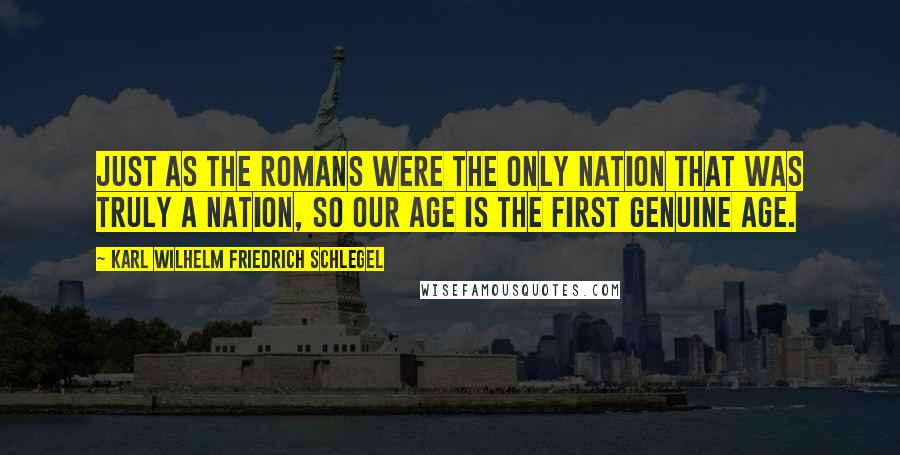 Karl Wilhelm Friedrich Schlegel Quotes: Just as the Romans were the only nation that was truly a nation, so our age is the first genuine age.