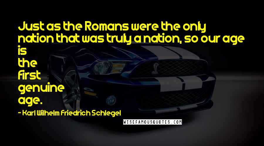 Karl Wilhelm Friedrich Schlegel Quotes: Just as the Romans were the only nation that was truly a nation, so our age is the first genuine age.