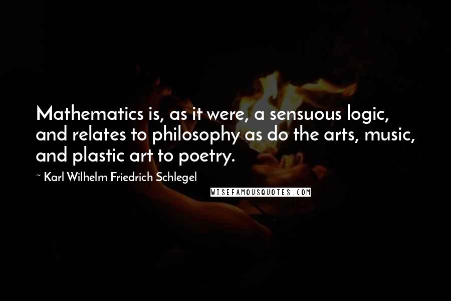 Karl Wilhelm Friedrich Schlegel Quotes: Mathematics is, as it were, a sensuous logic, and relates to philosophy as do the arts, music, and plastic art to poetry.