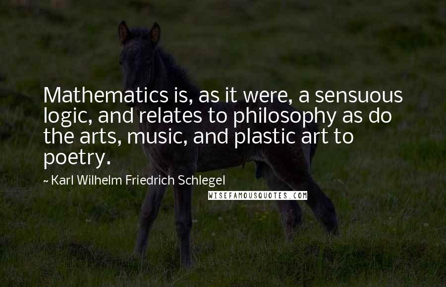 Karl Wilhelm Friedrich Schlegel Quotes: Mathematics is, as it were, a sensuous logic, and relates to philosophy as do the arts, music, and plastic art to poetry.