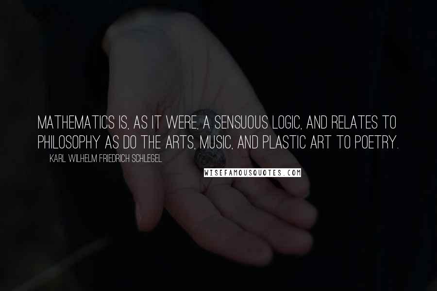 Karl Wilhelm Friedrich Schlegel Quotes: Mathematics is, as it were, a sensuous logic, and relates to philosophy as do the arts, music, and plastic art to poetry.