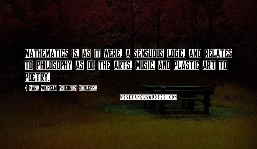 Karl Wilhelm Friedrich Schlegel Quotes: Mathematics is, as it were, a sensuous logic, and relates to philosophy as do the arts, music, and plastic art to poetry.