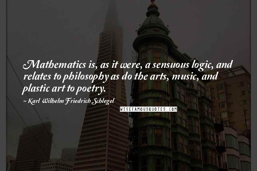 Karl Wilhelm Friedrich Schlegel Quotes: Mathematics is, as it were, a sensuous logic, and relates to philosophy as do the arts, music, and plastic art to poetry.