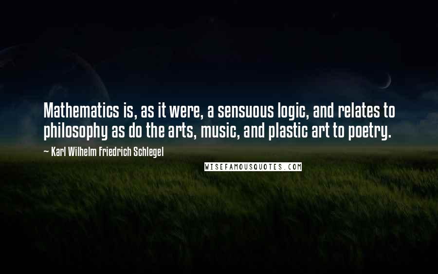 Karl Wilhelm Friedrich Schlegel Quotes: Mathematics is, as it were, a sensuous logic, and relates to philosophy as do the arts, music, and plastic art to poetry.