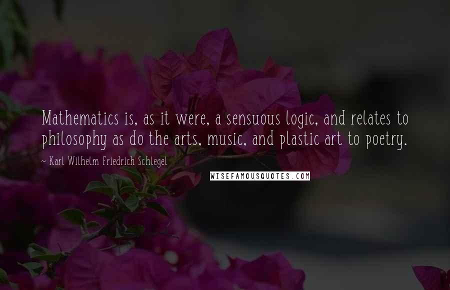 Karl Wilhelm Friedrich Schlegel Quotes: Mathematics is, as it were, a sensuous logic, and relates to philosophy as do the arts, music, and plastic art to poetry.