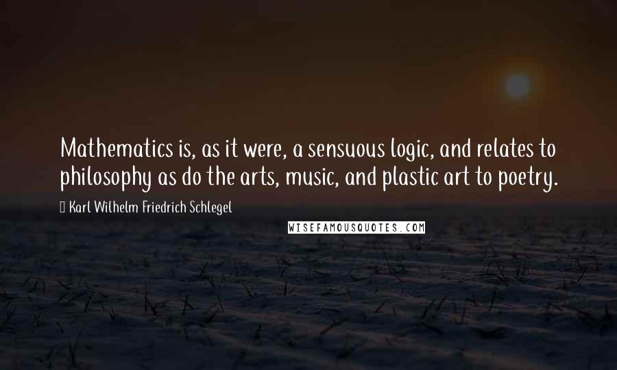 Karl Wilhelm Friedrich Schlegel Quotes: Mathematics is, as it were, a sensuous logic, and relates to philosophy as do the arts, music, and plastic art to poetry.