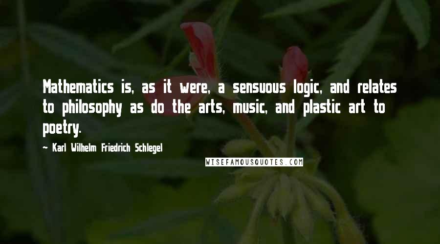 Karl Wilhelm Friedrich Schlegel Quotes: Mathematics is, as it were, a sensuous logic, and relates to philosophy as do the arts, music, and plastic art to poetry.