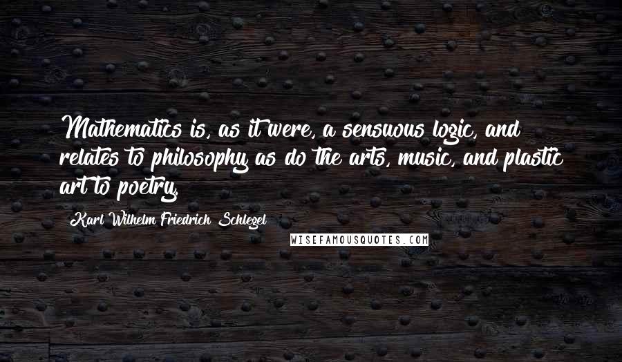 Karl Wilhelm Friedrich Schlegel Quotes: Mathematics is, as it were, a sensuous logic, and relates to philosophy as do the arts, music, and plastic art to poetry.