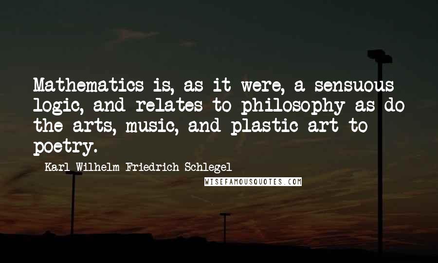 Karl Wilhelm Friedrich Schlegel Quotes: Mathematics is, as it were, a sensuous logic, and relates to philosophy as do the arts, music, and plastic art to poetry.