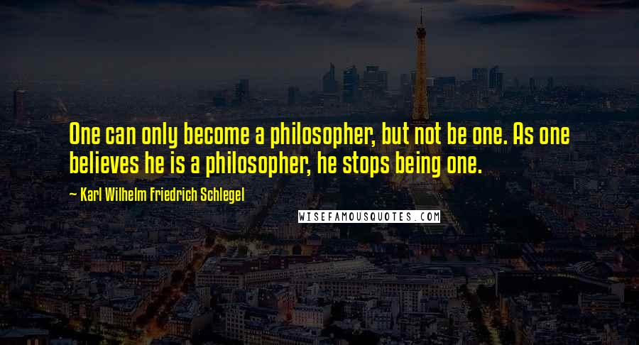 Karl Wilhelm Friedrich Schlegel Quotes: One can only become a philosopher, but not be one. As one believes he is a philosopher, he stops being one.