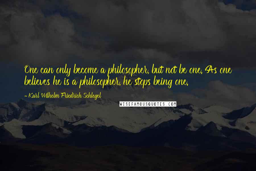 Karl Wilhelm Friedrich Schlegel Quotes: One can only become a philosopher, but not be one. As one believes he is a philosopher, he stops being one.