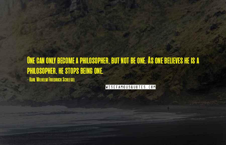 Karl Wilhelm Friedrich Schlegel Quotes: One can only become a philosopher, but not be one. As one believes he is a philosopher, he stops being one.