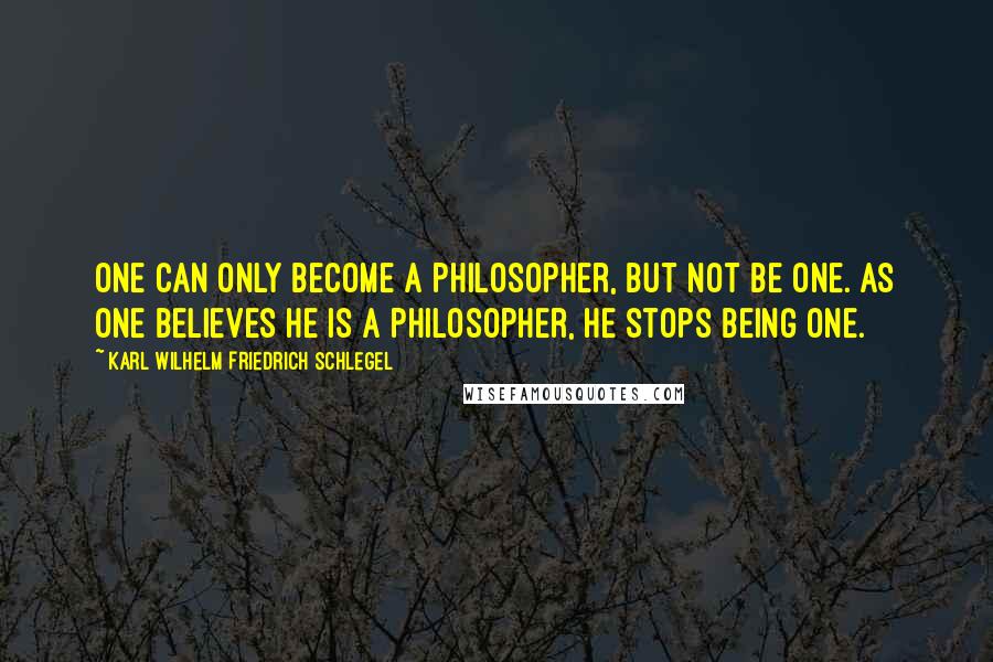 Karl Wilhelm Friedrich Schlegel Quotes: One can only become a philosopher, but not be one. As one believes he is a philosopher, he stops being one.