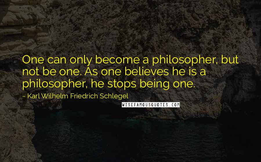 Karl Wilhelm Friedrich Schlegel Quotes: One can only become a philosopher, but not be one. As one believes he is a philosopher, he stops being one.