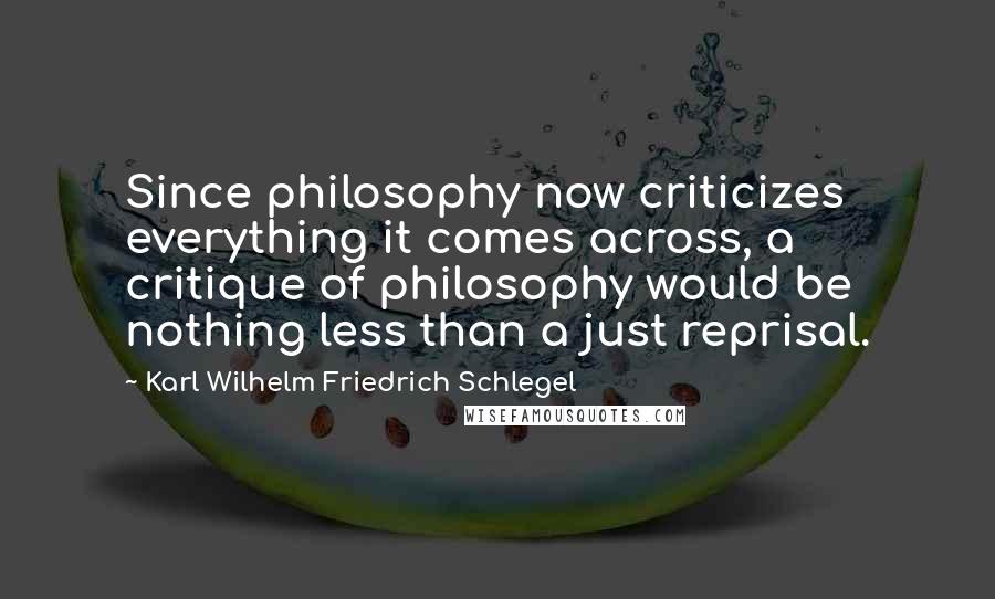 Karl Wilhelm Friedrich Schlegel Quotes: Since philosophy now criticizes everything it comes across, a critique of philosophy would be nothing less than a just reprisal.