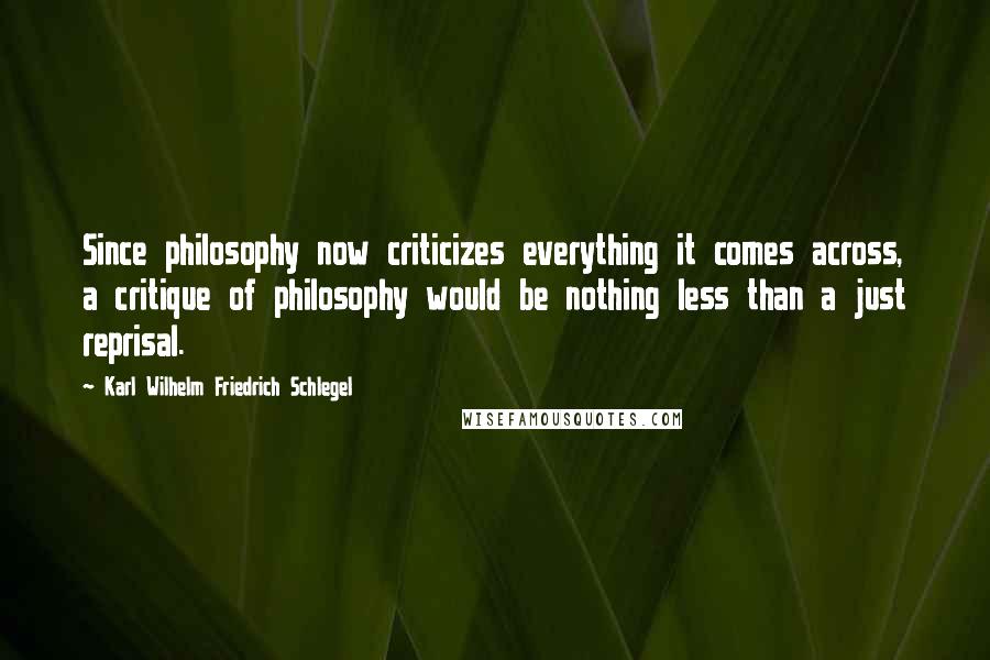 Karl Wilhelm Friedrich Schlegel Quotes: Since philosophy now criticizes everything it comes across, a critique of philosophy would be nothing less than a just reprisal.