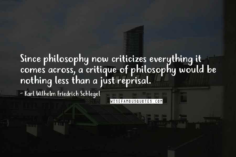 Karl Wilhelm Friedrich Schlegel Quotes: Since philosophy now criticizes everything it comes across, a critique of philosophy would be nothing less than a just reprisal.