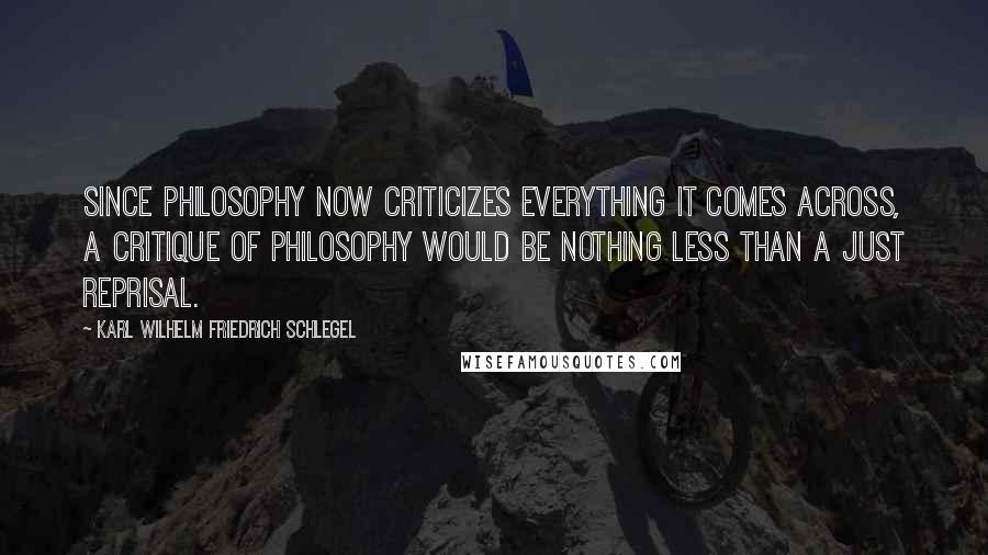 Karl Wilhelm Friedrich Schlegel Quotes: Since philosophy now criticizes everything it comes across, a critique of philosophy would be nothing less than a just reprisal.