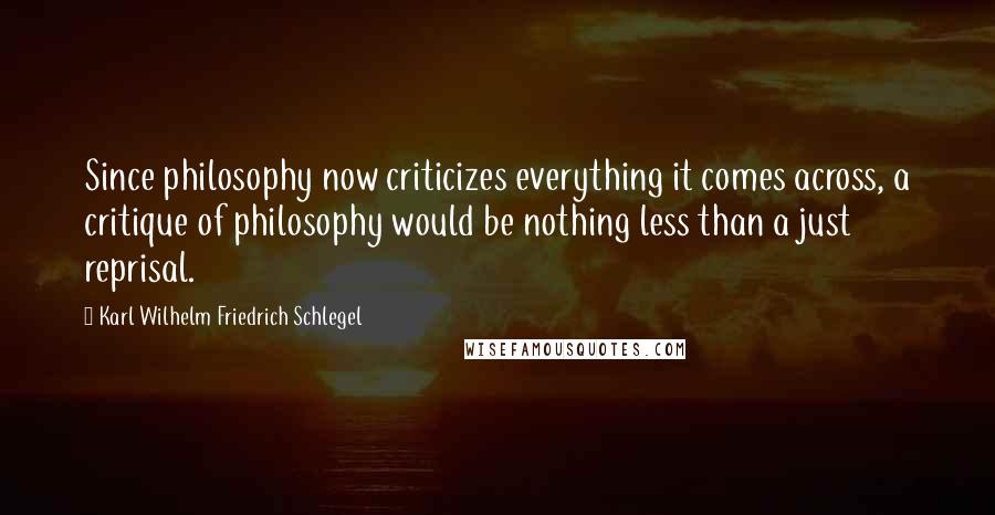Karl Wilhelm Friedrich Schlegel Quotes: Since philosophy now criticizes everything it comes across, a critique of philosophy would be nothing less than a just reprisal.