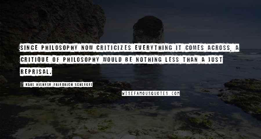 Karl Wilhelm Friedrich Schlegel Quotes: Since philosophy now criticizes everything it comes across, a critique of philosophy would be nothing less than a just reprisal.