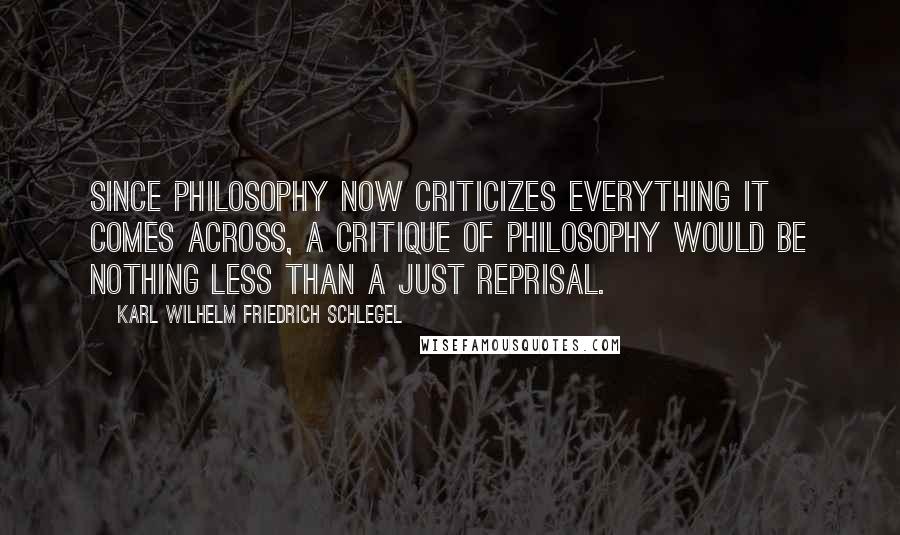 Karl Wilhelm Friedrich Schlegel Quotes: Since philosophy now criticizes everything it comes across, a critique of philosophy would be nothing less than a just reprisal.
