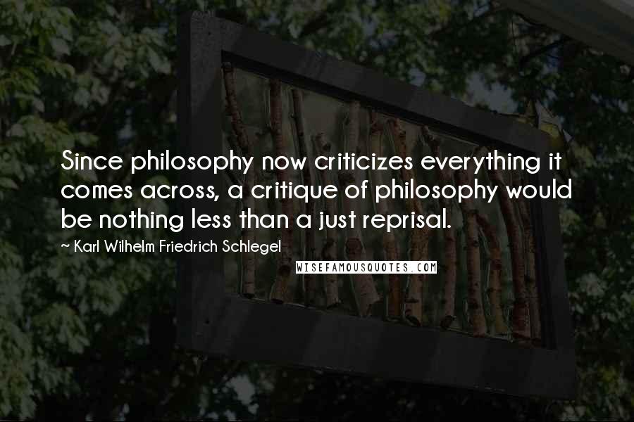 Karl Wilhelm Friedrich Schlegel Quotes: Since philosophy now criticizes everything it comes across, a critique of philosophy would be nothing less than a just reprisal.