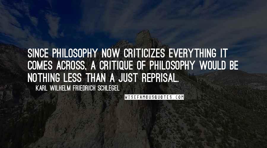 Karl Wilhelm Friedrich Schlegel Quotes: Since philosophy now criticizes everything it comes across, a critique of philosophy would be nothing less than a just reprisal.