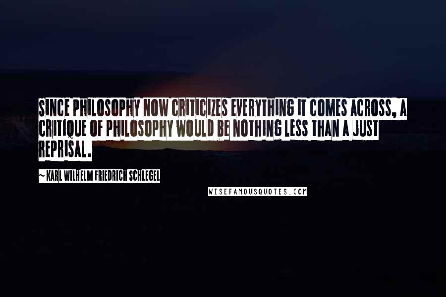 Karl Wilhelm Friedrich Schlegel Quotes: Since philosophy now criticizes everything it comes across, a critique of philosophy would be nothing less than a just reprisal.