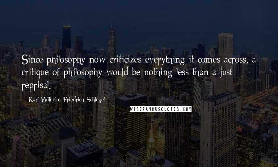 Karl Wilhelm Friedrich Schlegel Quotes: Since philosophy now criticizes everything it comes across, a critique of philosophy would be nothing less than a just reprisal.