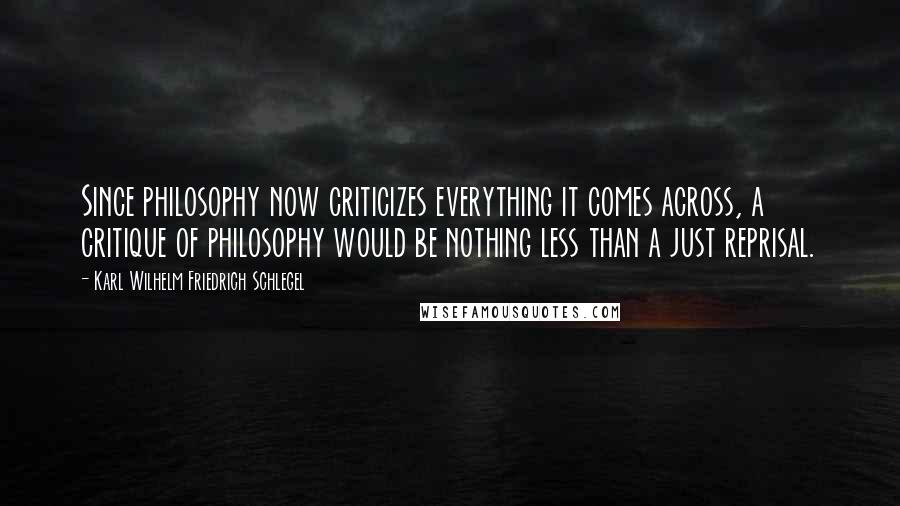 Karl Wilhelm Friedrich Schlegel Quotes: Since philosophy now criticizes everything it comes across, a critique of philosophy would be nothing less than a just reprisal.