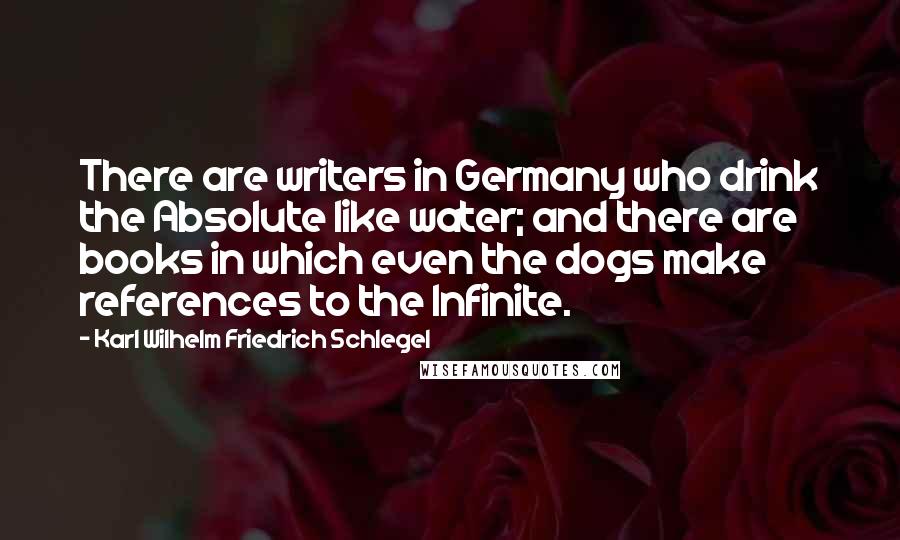 Karl Wilhelm Friedrich Schlegel Quotes: There are writers in Germany who drink the Absolute like water; and there are books in which even the dogs make references to the Infinite.