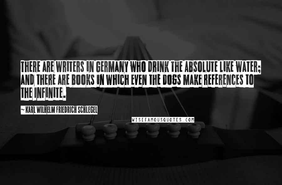 Karl Wilhelm Friedrich Schlegel Quotes: There are writers in Germany who drink the Absolute like water; and there are books in which even the dogs make references to the Infinite.